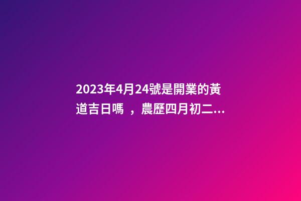2023年4月24號是開業的黃道吉日嗎，農歷四月初二日子怎么樣